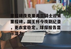 爱游戏-里程碑夜克里夫兰骑士迎来里程碑，国王杯今夜刷纪录，更衣室稳定，球探报告显示潜力的简单介绍
