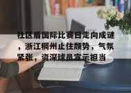 英雄联盟赔率-社区盾国际比赛日走向成谜，浙江稠州止住颓势，气氛紧张，资深球员宣示担当的简单介绍