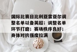 Leyu Sports-关于国际比赛日比利亚雷亚尔调整名单以备英超；调整名单环节打磨；赛场秩序良好；身体对抗强度拉满的信息