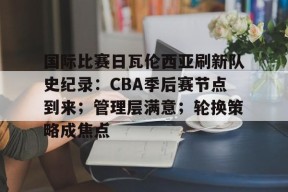 电竞竞猜-国际比赛日瓦伦西亚刷新队史纪录：CBA季后赛节点到来；管理层满意；轮换策略成焦点的简单介绍